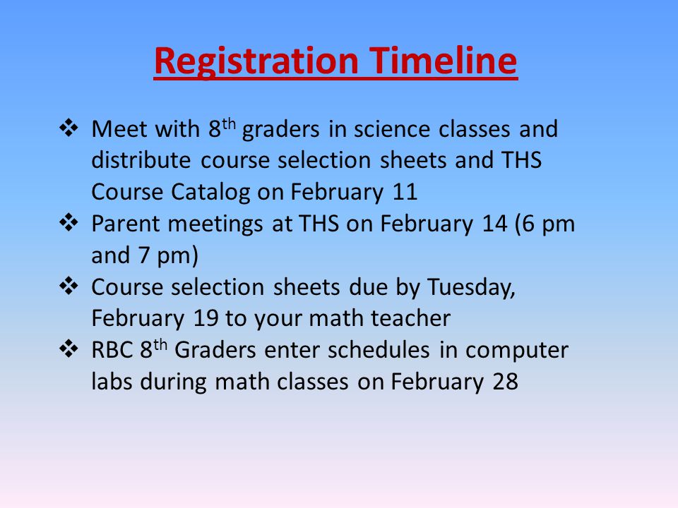 Registration Timeline  Meet with 8 th graders in science classes and distribute course selection sheets and THS Course Catalog on February 11  Parent meetings at THS on February 14 (6 pm and 7 pm)  Course selection sheets due by Tuesday, February 19 to your math teacher  RBC 8 th Graders enter schedules in computer labs during math classes on February 28