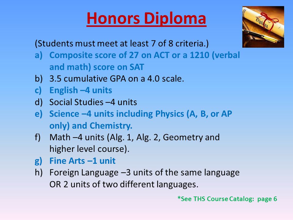 Honors Diploma (Students must meet at least 7 of 8 criteria.) a)Composite score of 27 on ACT or a 1210 (verbal and math) score on SAT b)3.5 cumulative GPA on a 4.0 scale.