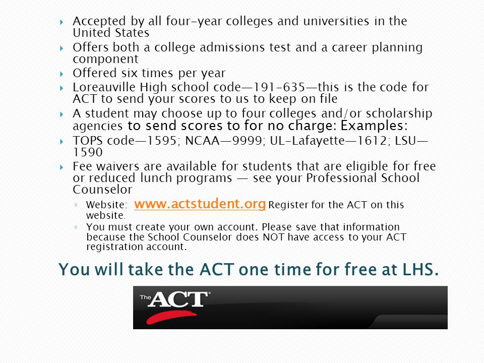  Accepted by all four-year colleges and universities in the United States  Offers both a college admissions test and a career planning component  Offered six times per year  Loreauville High school code— —this is the code for ACT to send your scores to us to keep on file  A student may choose up to four colleges and/or scholarship agencies to send scores to for no charge: Examples:  TOPS code—1595; NCAA—9999; UL-Lafayette—1612; LSU— 1590  Fee waivers are available for students that are eligible for free or reduced lunch programs — see your Professional School Counselor ◦ Website:   Register for the ACT on this website.