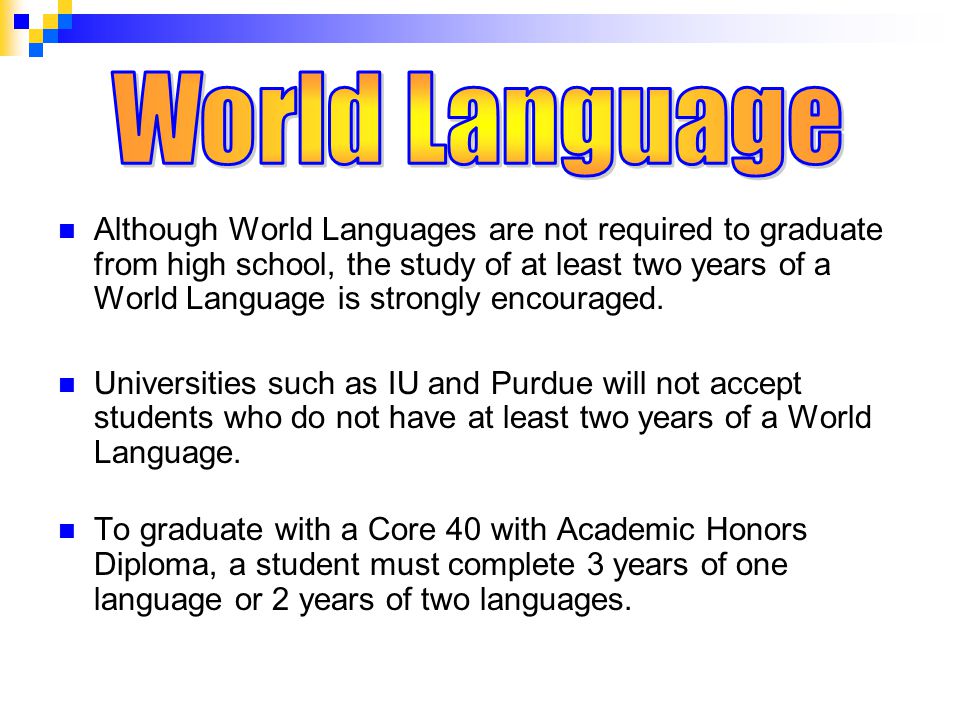 Although World Languages are not required to graduate from high school, the study of at least two years of a World Language is strongly encouraged.