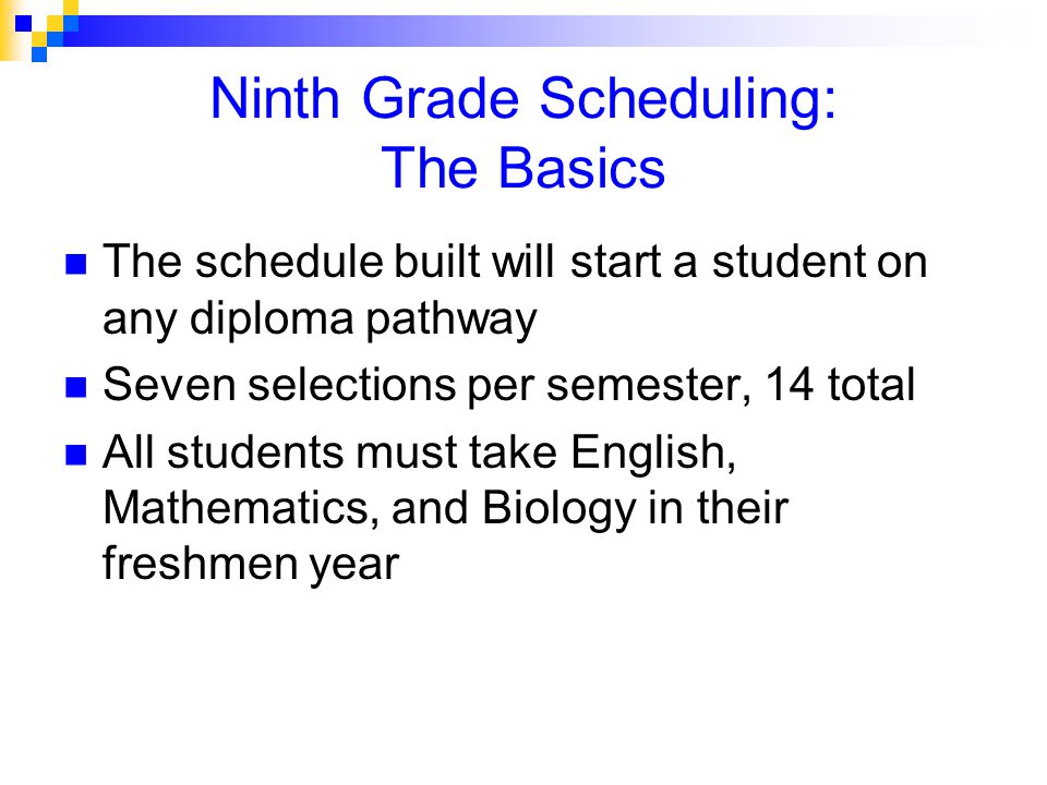 Ninth Grade Scheduling: The Basics The schedule built will start a student on any diploma pathway Seven selections per semester, 14 total All students must take English, Mathematics, and Biology in their freshmen year