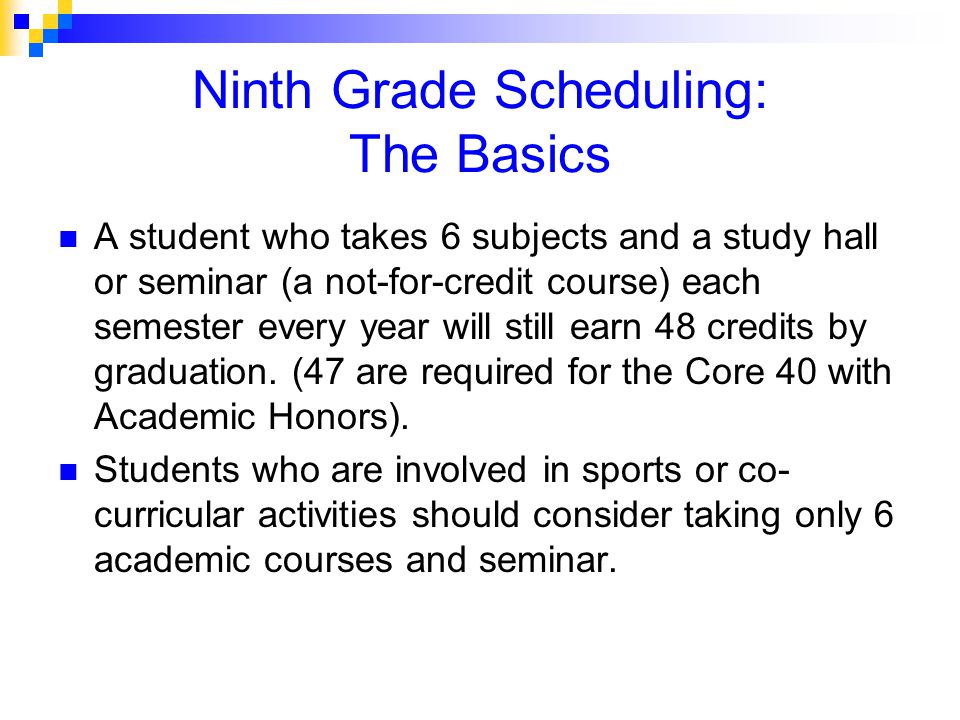 Ninth Grade Scheduling: The Basics A student who takes 6 subjects and a study hall or seminar (a not-for-credit course) each semester every year will still earn 48 credits by graduation.