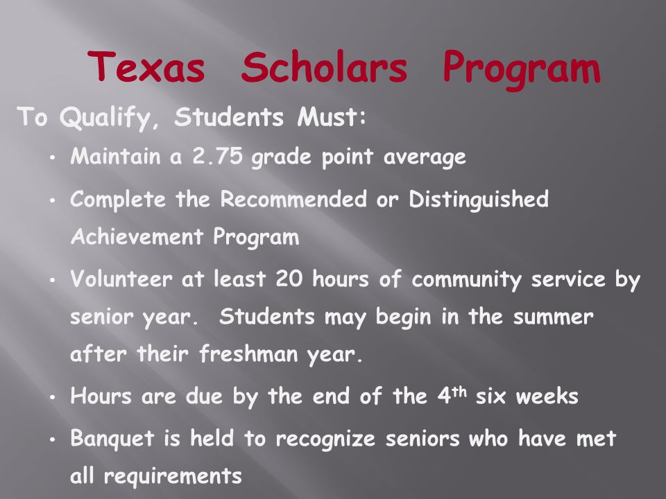 To Qualify, Students Must: Maintain a 2.75 grade point average Complete the Recommended or Distinguished Achievement Program Volunteer at least 20 hours of community service by senior year.