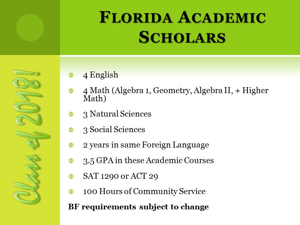 F LORIDA A CADEMIC S CHOLARS  4 English  4 Math (Algebra 1, Geometry, Algebra II, + Higher Math)  3 Natural Sciences  3 Social Sciences  2 years in same Foreign Language  3.5 GPA in these Academic Courses  SAT 1290 or ACT 29  100 Hours of Community Service BF requirements subject to change