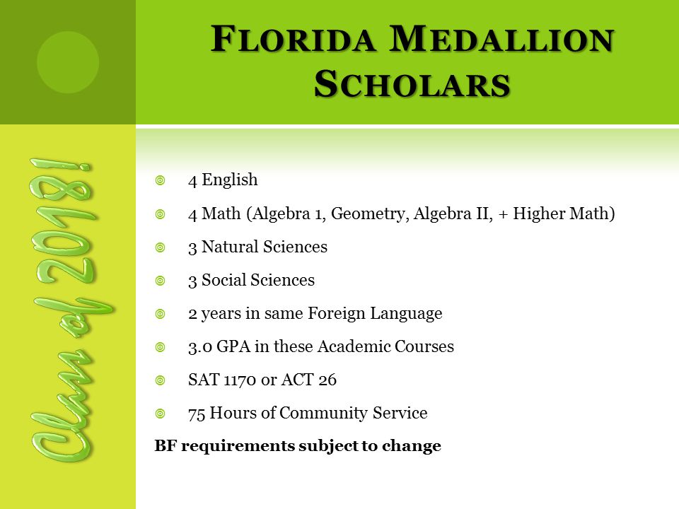F LORIDA M EDALLION S CHOLARS  4 English  4 Math (Algebra 1, Geometry, Algebra II, + Higher Math)  3 Natural Sciences  3 Social Sciences  2 years in same Foreign Language  3.0 GPA in these Academic Courses  SAT 1170 or ACT 26  75 Hours of Community Service BF requirements subject to change