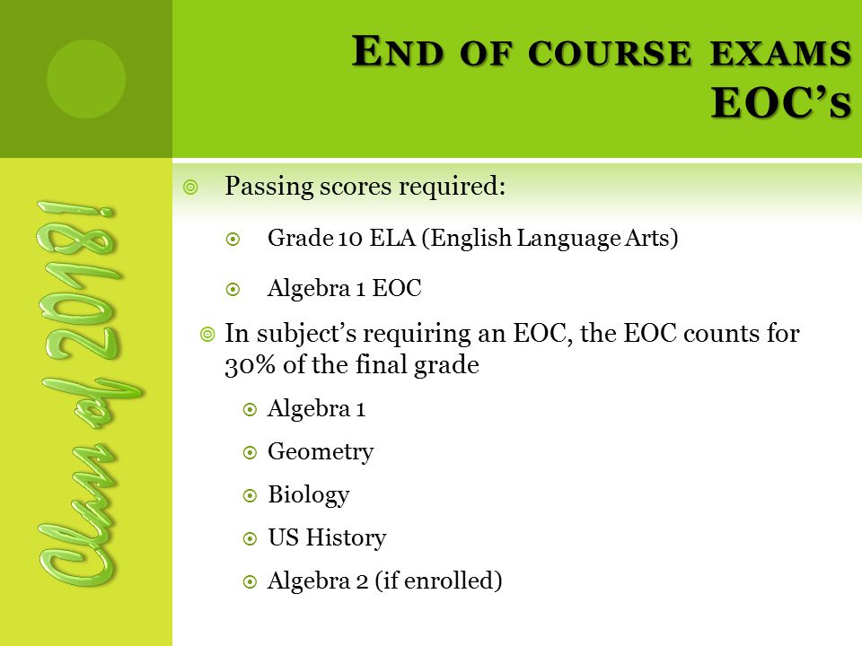 E ND OF COURSE EXAMS EOC’ S  Passing scores required:  Grade 10 ELA (English Language Arts)  Algebra 1 EOC  In subject’s requiring an EOC, the EOC counts for 30% of the final grade  Algebra 1  Geometry  Biology  US History  Algebra 2 (if enrolled)
