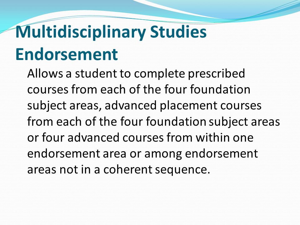 Multidisciplinary Studies Endorsement Allows a student to complete prescribed courses from each of the four foundation subject areas, advanced placement courses from each of the four foundation subject areas or four advanced courses from within one endorsement area or among endorsement areas not in a coherent sequence.