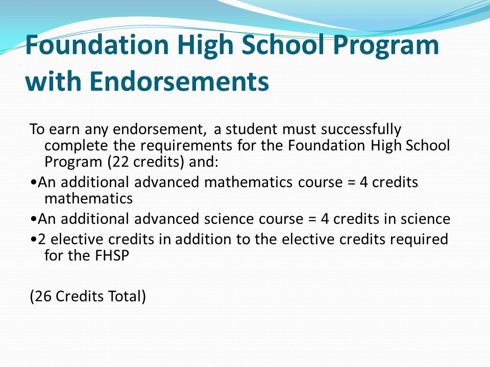 Foundation High School Program with Endorsements To earn any endorsement, a student must successfully complete the requirements for the Foundation High School Program (22 credits) and: An additional advanced mathematics course = 4 credits mathematics An additional advanced science course = 4 credits in science 2 elective credits in addition to the elective credits required for the FHSP (26 Credits Total)