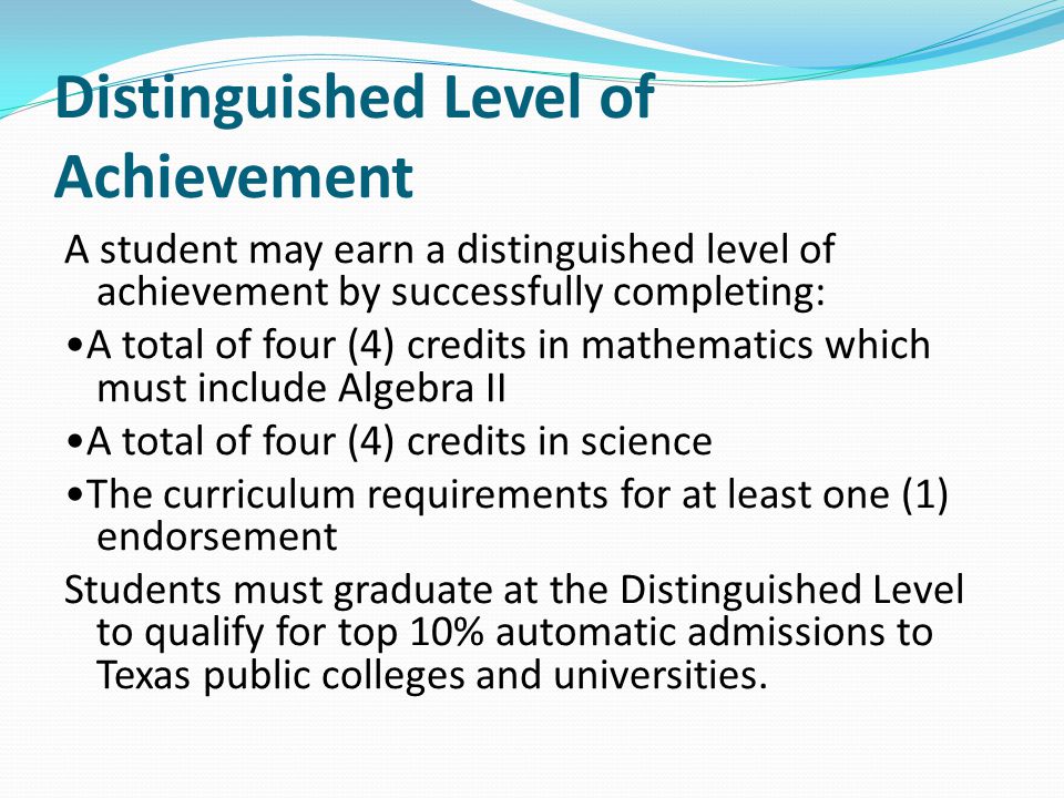 Distinguished Level of Achievement A student may earn a distinguished level of achievement by successfully completing: A total of four (4) credits in mathematics which must include Algebra II A total of four (4) credits in science The curriculum requirements for at least one (1) endorsement Students must graduate at the Distinguished Level to qualify for top 10% automatic admissions to Texas public colleges and universities.