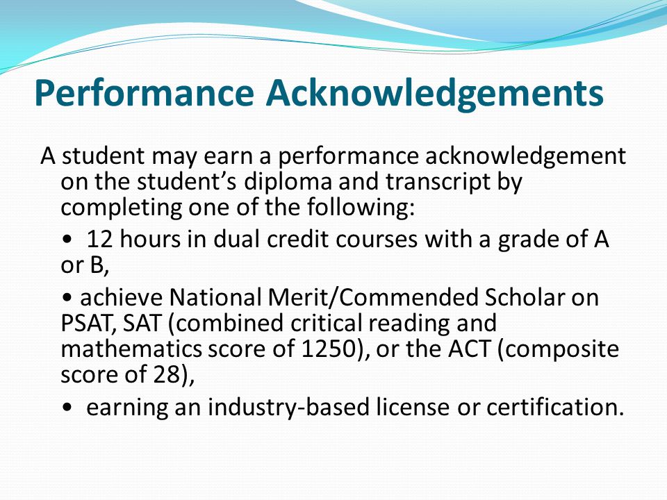Performance Acknowledgements A student may earn a performance acknowledgement on the student’s diploma and transcript by completing one of the following: 12 hours in dual credit courses with a grade of A or B, achieve National Merit/Commended Scholar on PSAT, SAT (combined critical reading and mathematics score of 1250), or the ACT (composite score of 28), earning an industry-based license or certification.