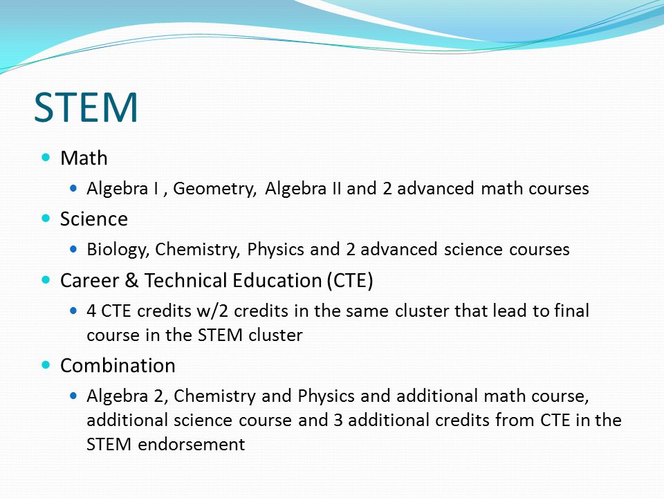 STEM Math Algebra I, Geometry, Algebra II and 2 advanced math courses Science Biology, Chemistry, Physics and 2 advanced science courses Career & Technical Education (CTE) 4 CTE credits w/2 credits in the same cluster that lead to final course in the STEM cluster Combination Algebra 2, Chemistry and Physics and additional math course, additional science course and 3 additional credits from CTE in the STEM endorsement