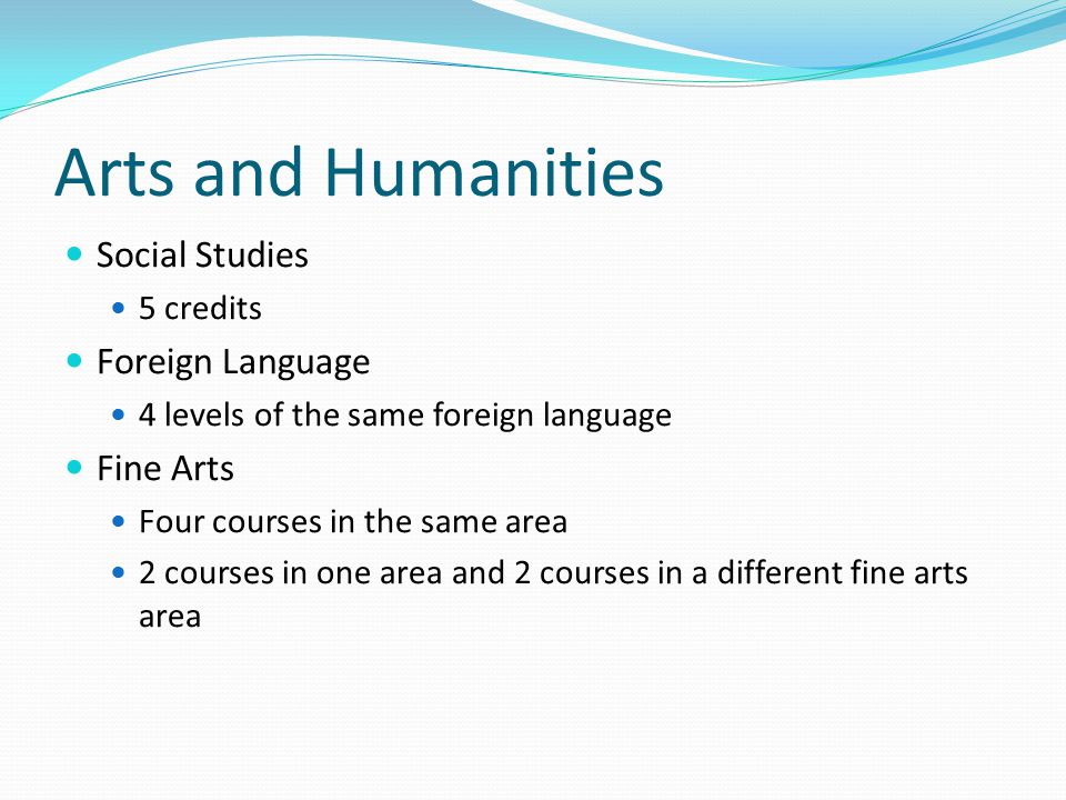 Arts and Humanities Social Studies 5 credits Foreign Language 4 levels of the same foreign language Fine Arts Four courses in the same area 2 courses in one area and 2 courses in a different fine arts area