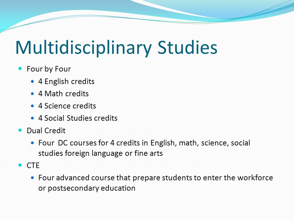 Multidisciplinary Studies Four by Four 4 English credits 4 Math credits 4 Science credits 4 Social Studies credits Dual Credit Four DC courses for 4 credits in English, math, science, social studies foreign language or fine arts CTE Four advanced course that prepare students to enter the workforce or postsecondary education