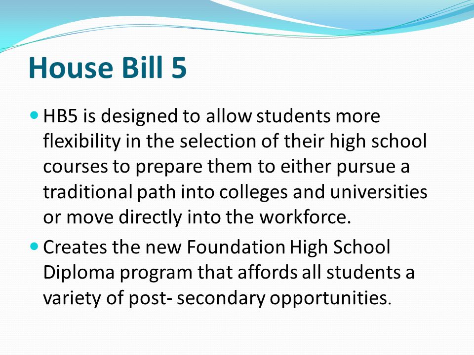 House Bill 5 HB5 is designed to allow students more flexibility in the selection of their high school courses to prepare them to either pursue a traditional path into colleges and universities or move directly into the workforce.