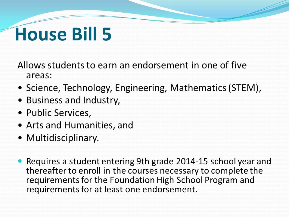 House Bill 5 Allows students to earn an endorsement in one of five areas: Science, Technology, Engineering, Mathematics (STEM), Business and Industry, Public Services, Arts and Humanities, and Multidisciplinary.