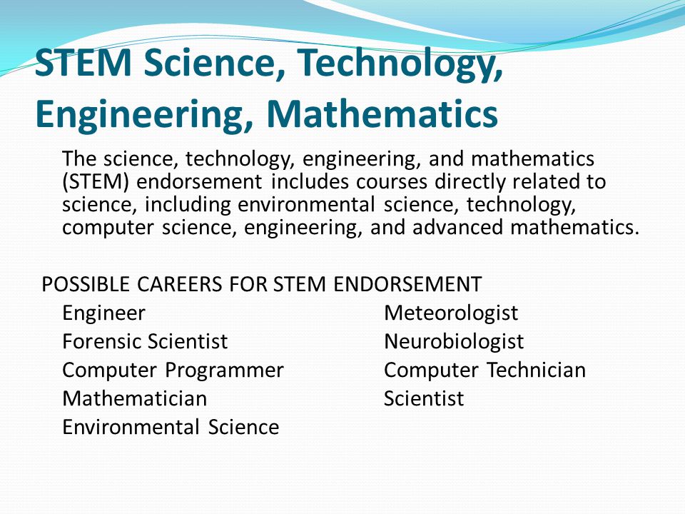 STEM Science, Technology, Engineering, Mathematics The science, technology, engineering, and mathematics (STEM) endorsement includes courses directly related to science, including environmental science, technology, computer science, engineering, and advanced mathematics.