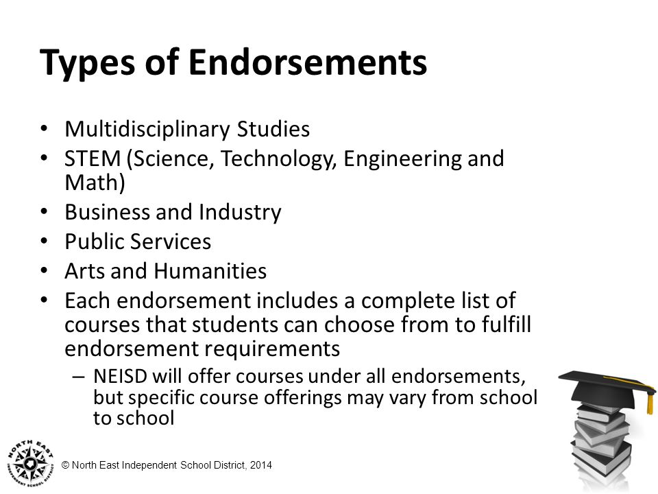 © North East Independent School District, 2014 Types of Endorsements Multidisciplinary Studies STEM (Science, Technology, Engineering and Math) Business and Industry Public Services Arts and Humanities Each endorsement includes a complete list of courses that students can choose from to fulfill endorsement requirements – NEISD will offer courses under all endorsements, but specific course offerings may vary from school to school