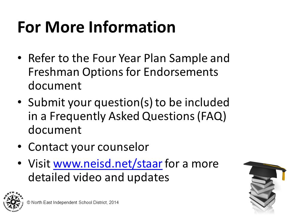 © North East Independent School District, 2014 For More Information Refer to the Four Year Plan Sample and Freshman Options for Endorsements document Submit your question(s) to be included in a Frequently Asked Questions (FAQ) document Contact your counselor Visit   for a more detailed video and updateswww.neisd.net/staar 16