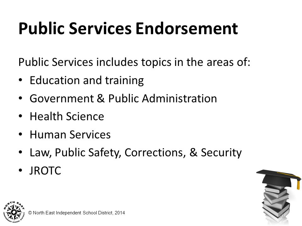 © North East Independent School District, 2014 Public Services Endorsement Public Services includes topics in the areas of: Education and training Government & Public Administration Health Science Human Services Law, Public Safety, Corrections, & Security JROTC 20