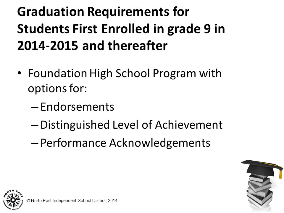 © North East Independent School District, 2014 Graduation Requirements for Students First Enrolled in grade 9 in and thereafter Foundation High School Program with options for: – Endorsements – Distinguished Level of Achievement – Performance Acknowledgements