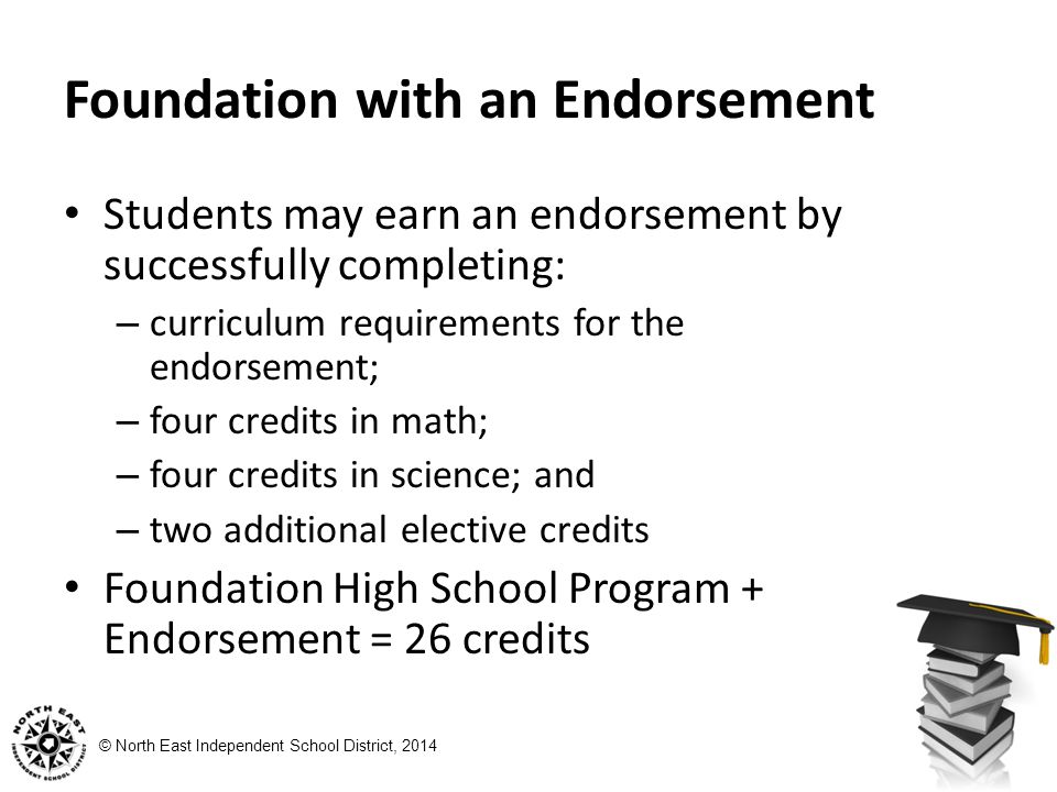 © North East Independent School District, 2014 Foundation with an Endorsement Students may earn an endorsement by successfully completing: – curriculum requirements for the endorsement; – four credits in math; – four credits in science; and – two additional elective credits Foundation High School Program + Endorsement = 26 credits