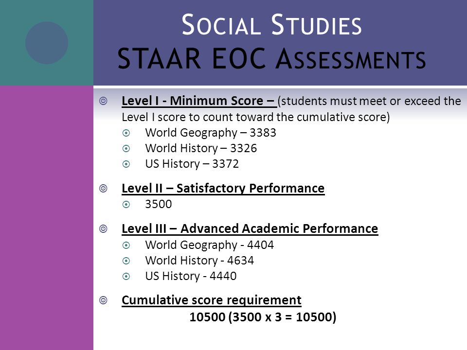 S OCIAL S TUDIES STAAR EOC A SSESSMENTS  Level I - Minimum Score – (students must meet or exceed the Level I score to count toward the cumulative score)  World Geography – 3383  World History – 3326  US History – 3372  Level II – Satisfactory Performance  3500  Level III – Advanced Academic Performance  World Geography  World History  US History  Cumulative score requirement (3500 x 3 = 10500)