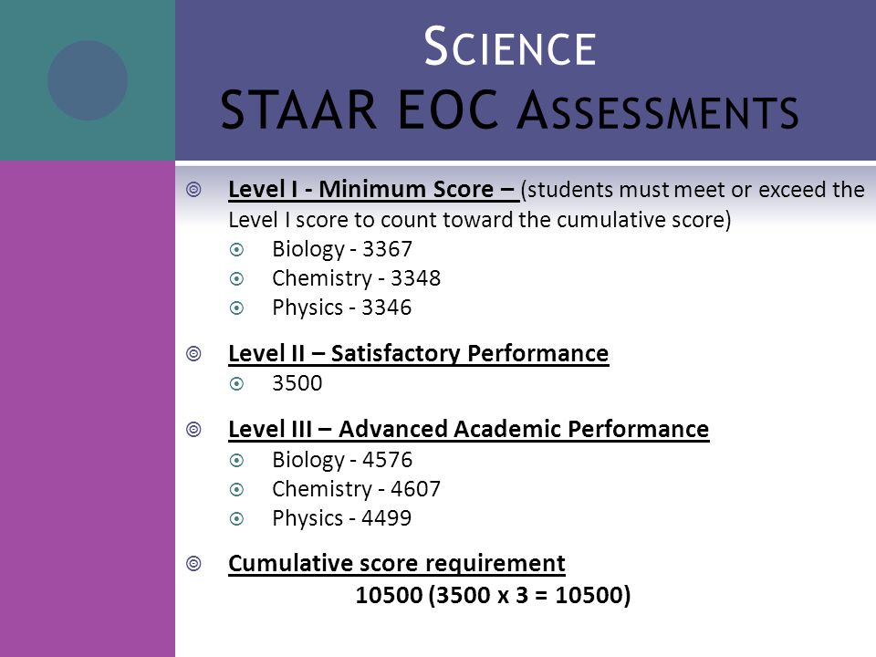 S CIENCE STAAR EOC A SSESSMENTS  Level I - Minimum Score – (students must meet or exceed the Level I score to count toward the cumulative score)  Biology  Chemistry  Physics  Level II – Satisfactory Performance  3500  Level III – Advanced Academic Performance  Biology  Chemistry  Physics  Cumulative score requirement (3500 x 3 = 10500)