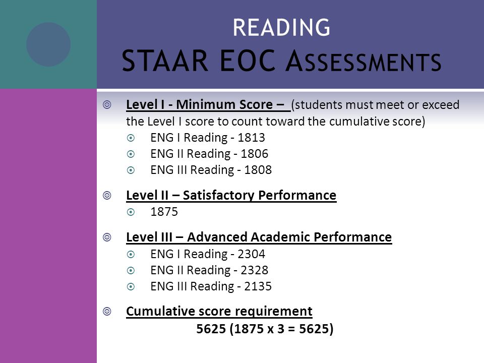 READING STAAR EOC A SSESSMENTS  Level I - Minimum Score – (students must meet or exceed the Level I score to count toward the cumulative score)  ENG I Reading  ENG II Reading  ENG III Reading  Level II – Satisfactory Performance  1875  Level III – Advanced Academic Performance  ENG I Reading  ENG II Reading  ENG III Reading  Cumulative score requirement 5625 (1875 x 3 = 5625)