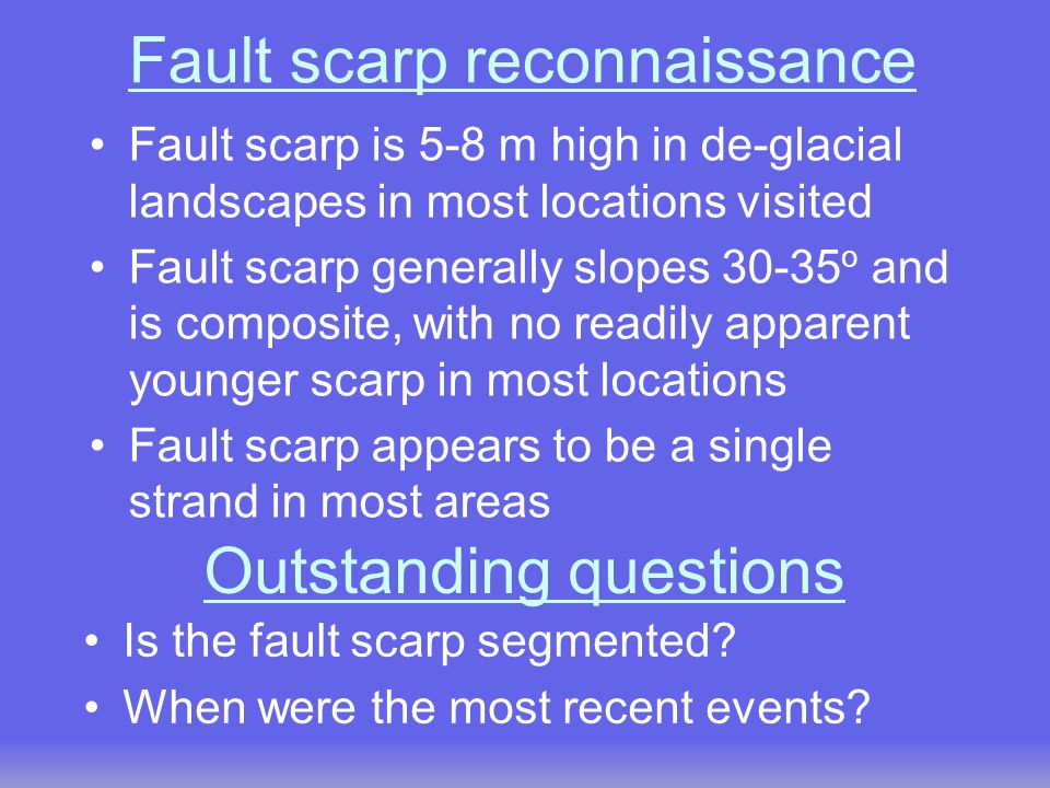 Fault scarp reconnaissance Fault scarp is 5-8 m high in de-glacial landscapes in most locations visited Fault scarp generally slopes o and is composite, with no readily apparent younger scarp in most locations Fault scarp appears to be a single strand in most areas Is the fault scarp segmented.