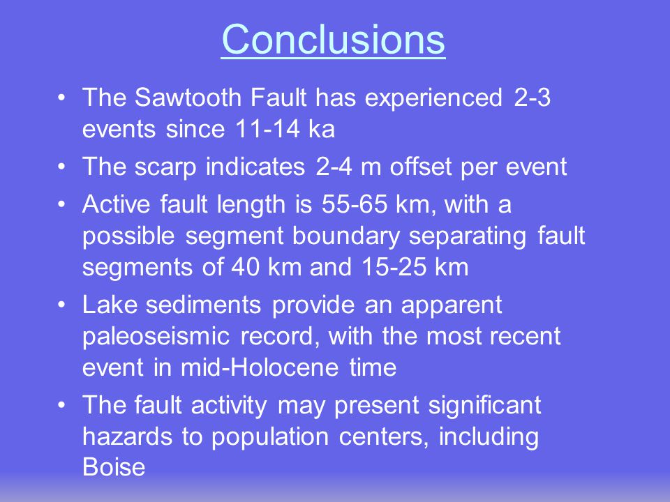 Conclusions The Sawtooth Fault has experienced 2-3 events since ka The scarp indicates 2-4 m offset per event Active fault length is km, with a possible segment boundary separating fault segments of 40 km and km Lake sediments provide an apparent paleoseismic record, with the most recent event in mid-Holocene time The fault activity may present significant hazards to population centers, including Boise