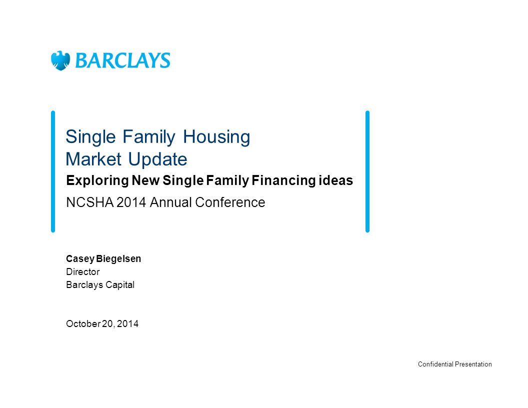 Single Family Housing Market Update Exploring New Single Family Financing ideas NCSHA 2014 Annual Conference Casey Biegelsen Director Barclays Capital October 20, 2014 Confidential Presentation