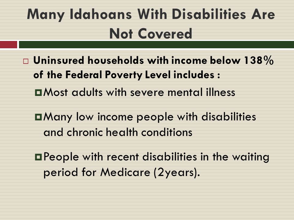Many Idahoans With Disabilities Are Not Covered  Uninsured households with income below 138% of the Federal Poverty Level includes :  Most adults with severe mental illness  Many low income people with disabilities and chronic health conditions  People with recent disabilities in the waiting period for Medicare (2years).