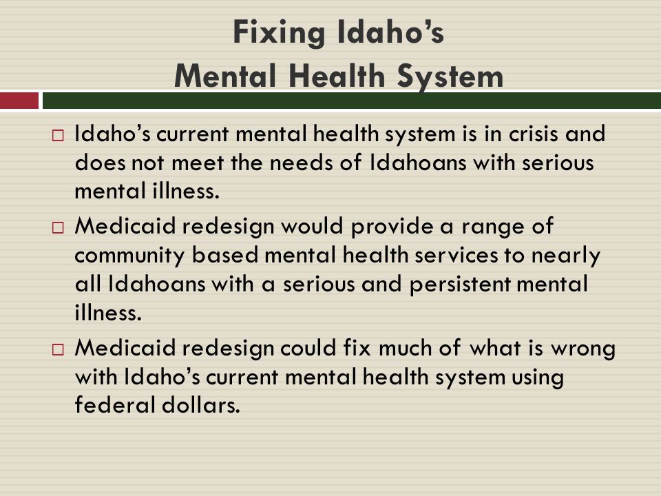 Fixing Idaho’s Mental Health System  Idaho’s current mental health system is in crisis and does not meet the needs of Idahoans with serious mental illness.
