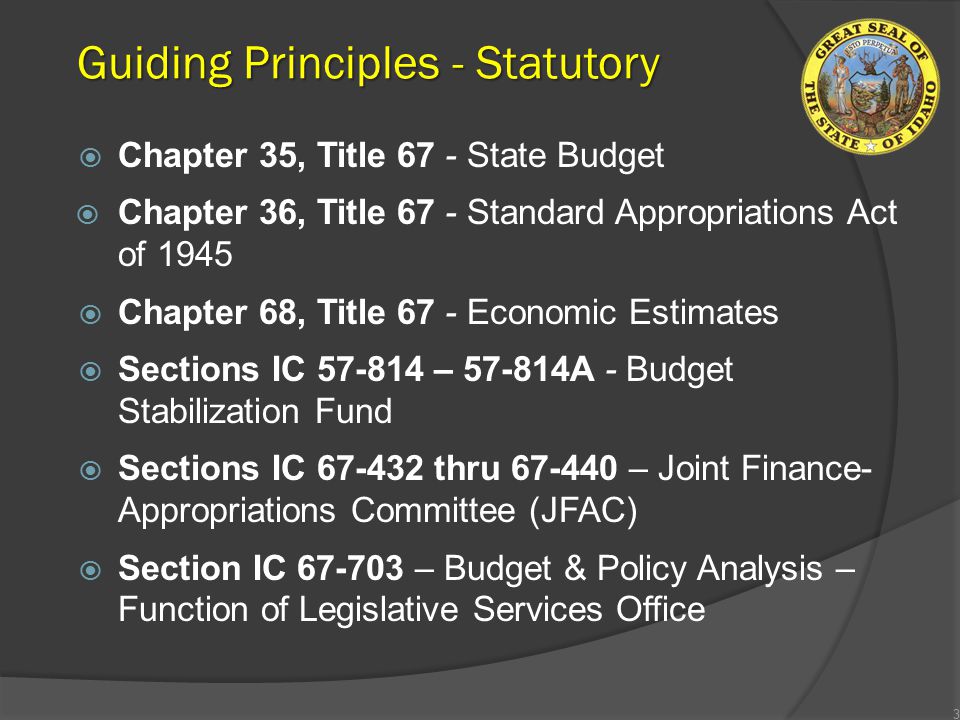 Guiding Principles - Statutory  Chapter 35, Title 67 - State Budget  Chapter 36, Title 67 - Standard Appropriations Act of 1945  Chapter 68, Title 67 - Economic Estimates  Sections IC – A - Budget Stabilization Fund  Sections IC thru – Joint Finance- Appropriations Committee (JFAC)  Section IC – Budget & Policy Analysis – Function of Legislative Services Office 3