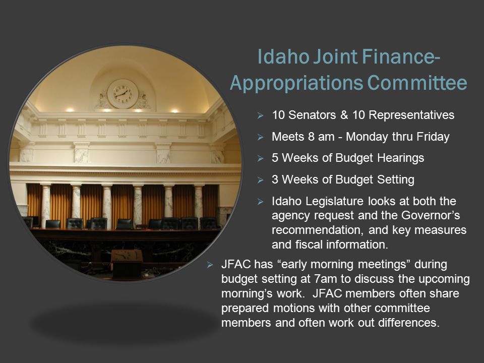 Idaho Joint Finance- Appropriations Committee  10 Senators & 10 Representatives  Meets 8 am - Monday thru Friday  5 Weeks of Budget Hearings  3 Weeks of Budget Setting  Idaho Legislature looks at both the agency request and the Governor’s recommendation, and key measures and fiscal information.
