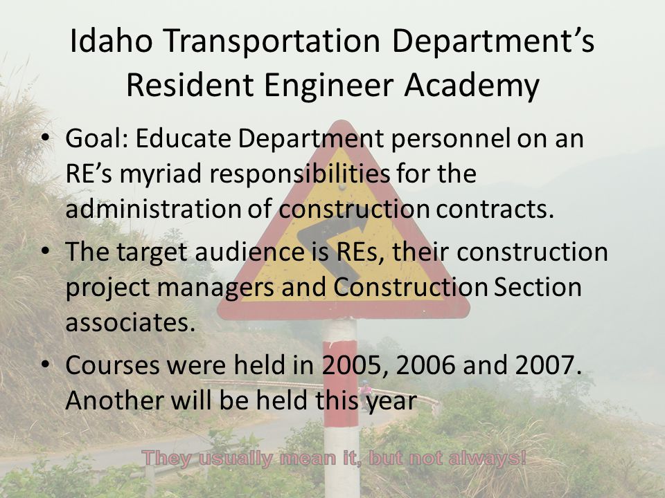 Idaho Transportation Department’s Resident Engineer Academy Goal: Educate Department personnel on an RE’s myriad responsibilities for the administration of construction contracts.