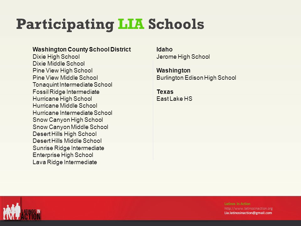 Participating LIA Schools Latinos in Action   Washington County School District Dixie High School Dixie Middle School Pine View High School Pine View Middle School Tonaquint Intermediate School Fossil Ridge Intermediate Hurricane High School Hurricane Middle School Hurricane Intermediate School Snow Canyon High School Snow Canyon Middle School Desert Hills High School Desert Hills Middle School Sunrise Ridge Intermediate Enterprise High School Lava Ridge Intermediate Idaho Jerome High School Washington Burlington Edison High School Texas East Lake HS