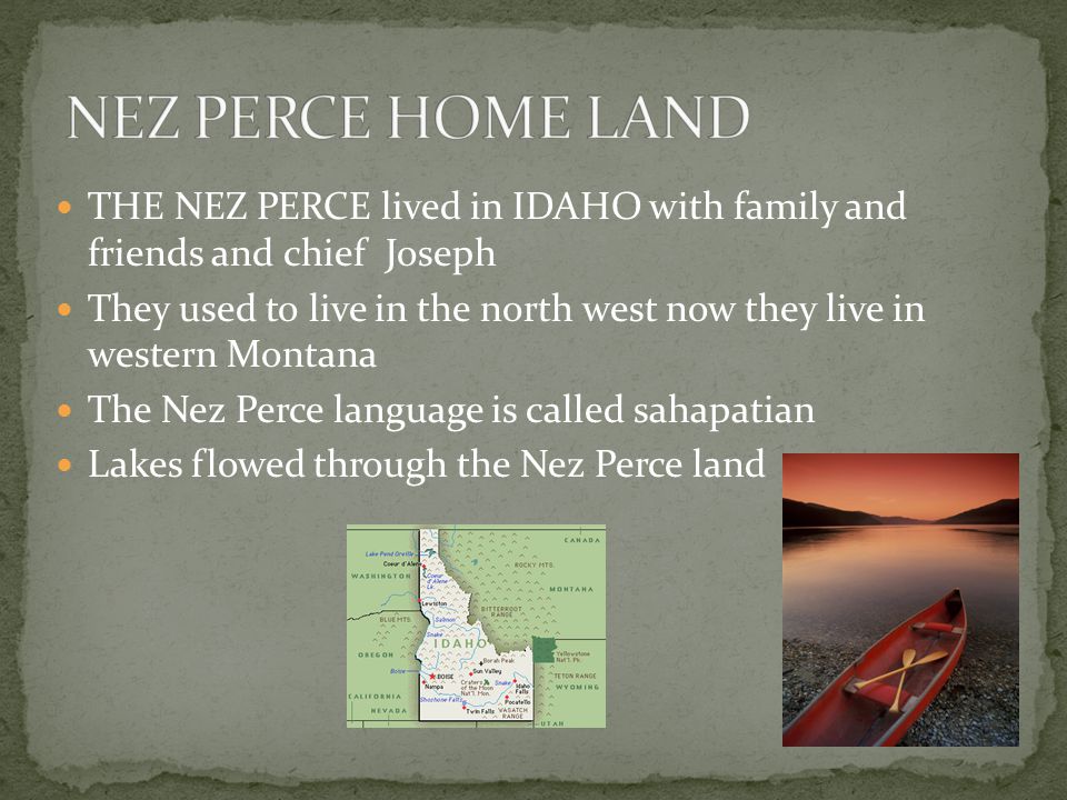 THE NEZ PERCE lived in IDAHO with family and friends and chief Joseph They used to live in the north west now they live in western Montana The Nez Perce language is called sahapatian Lakes flowed through the Nez Perce land