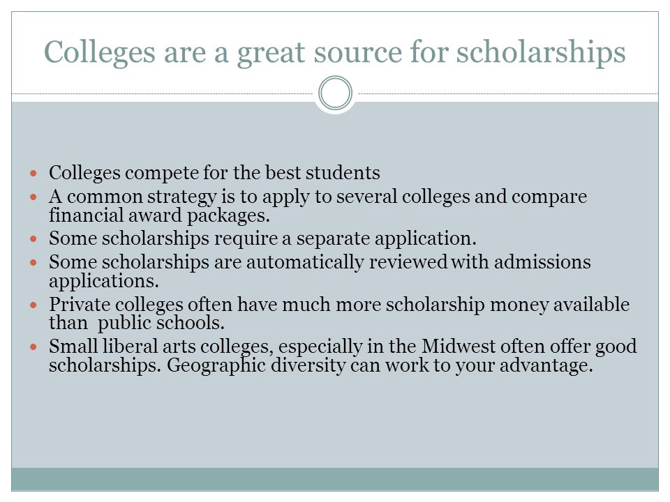 Colleges are a great source for scholarships Colleges compete for the best students A common strategy is to apply to several colleges and compare financial award packages.