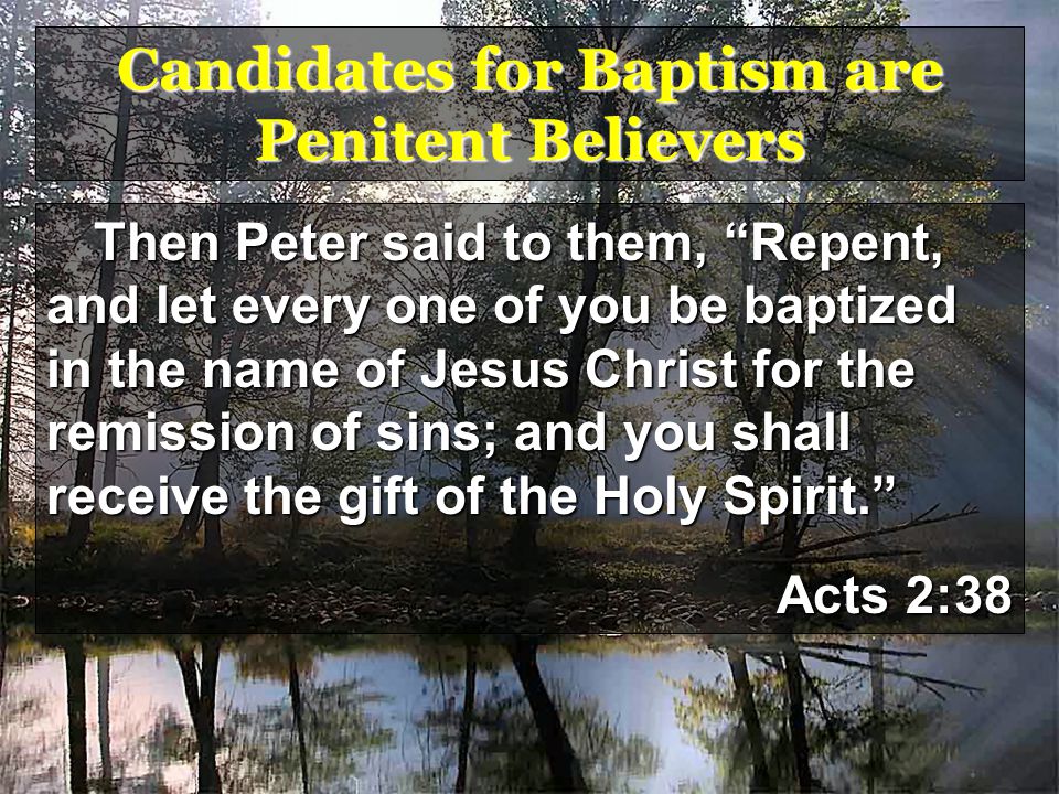 Candidates for Baptism are Penitent Believers Then Peter said to them, Repent, and let every one of you be baptized in the name of Jesus Christ for the remission of sins; and you shall receive the gift of the Holy Spirit. Acts 2:38