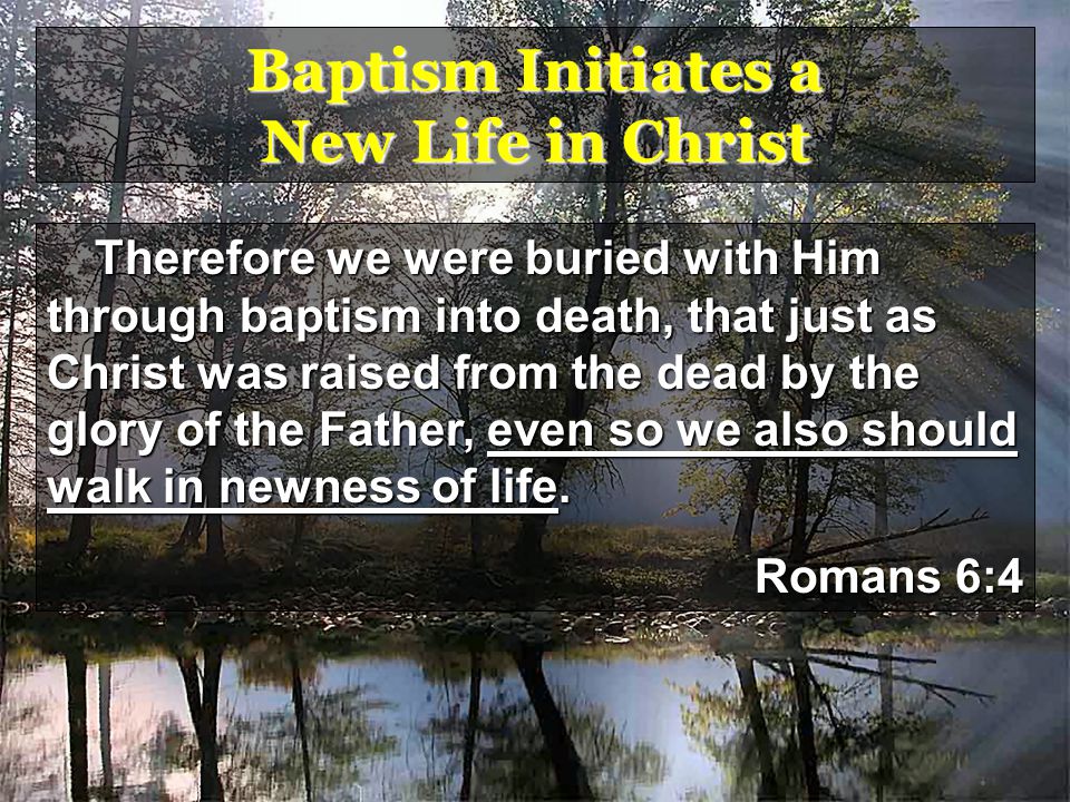 Baptism Initiates a New Life in Christ Therefore we were buried with Him through baptism into death, that just as Christ was raised from the dead by the glory of the Father, even so we also should walk in newness of life.