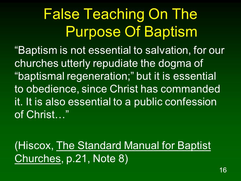 16 False Teaching On The Purpose Of Baptism Baptism is not essential to salvation, for our churches utterly repudiate the dogma of baptismal regeneration; but it is essential to obedience, since Christ has commanded it.