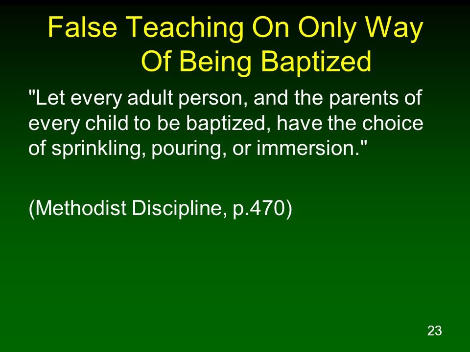 23 False Teaching On Only Way Of Being Baptized Let every adult person, and the parents of every child to be baptized, have the choice of sprinkling, pouring, or immersion. (Methodist Discipline, p.470)
