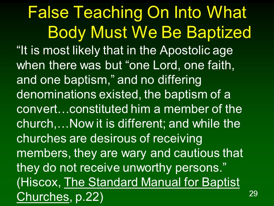 29 False Teaching On Into What Body Must We Be Baptized It is most likely that in the Apostolic age when there was but one Lord, one faith, and one baptism, and no differing denominations existed, the baptism of a convert…constituted him a member of the church,…Now it is different; and while the churches are desirous of receiving members, they are wary and cautious that they do not receive unworthy persons. (Hiscox, The Standard Manual for Baptist Churches, p.22)