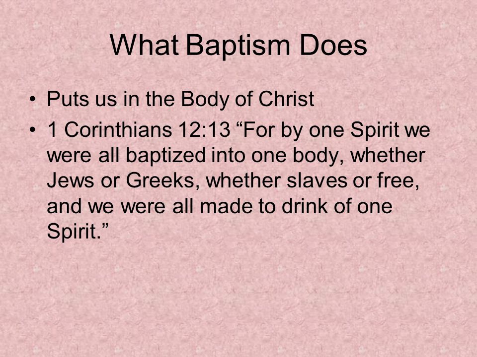 What Baptism Does Puts us in the Body of Christ 1 Corinthians 12:13 For by one Spirit we were all baptized into one body, whether Jews or Greeks, whether slaves or free, and we were all made to drink of one Spirit.