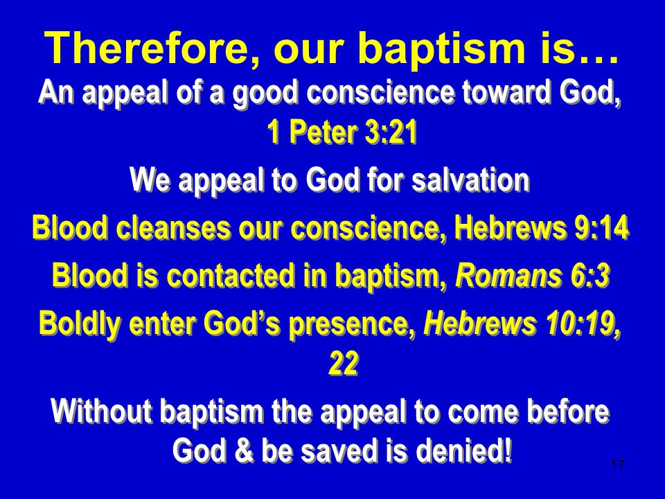 17 An appeal of a good conscience toward God, 1 Peter 3:21 We appeal to God for salvation Blood cleanses our conscience, Hebrews 9:14 Blood is contacted in baptism, Romans 6:3 Boldly enter God’s presence, Hebrews 10:19, 22 Without baptism the appeal to come before God & be saved is denied.
