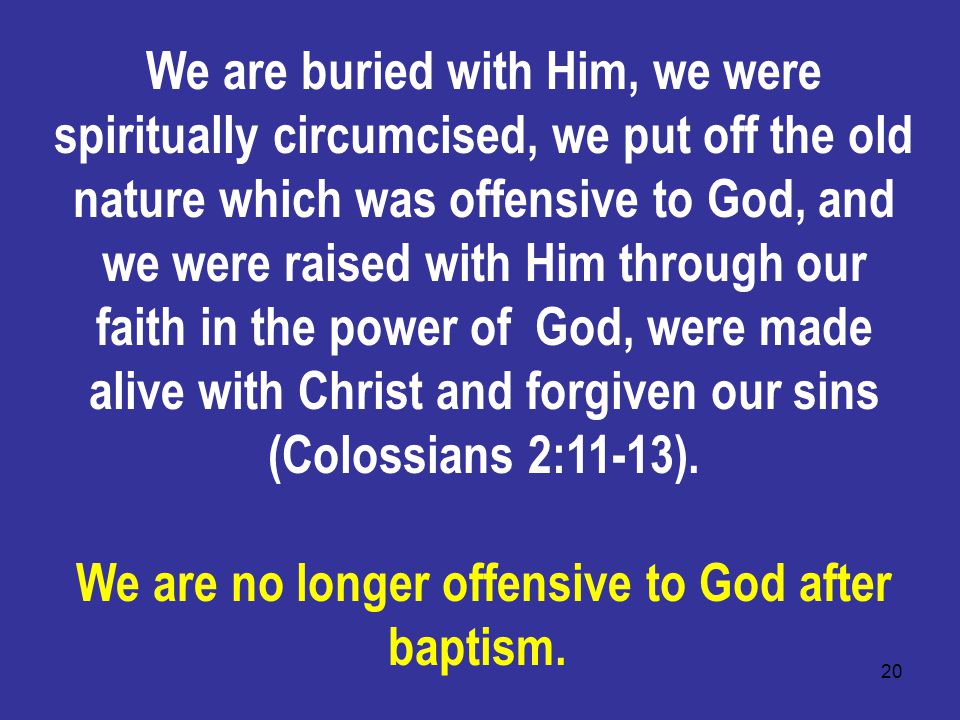 20 We are buried with Him, we were spiritually circumcised, we put off the old nature which was offensive to God, and we were raised with Him through our faith in the power of God, were made alive with Christ and forgiven our sins (Colossians 2:11-13).