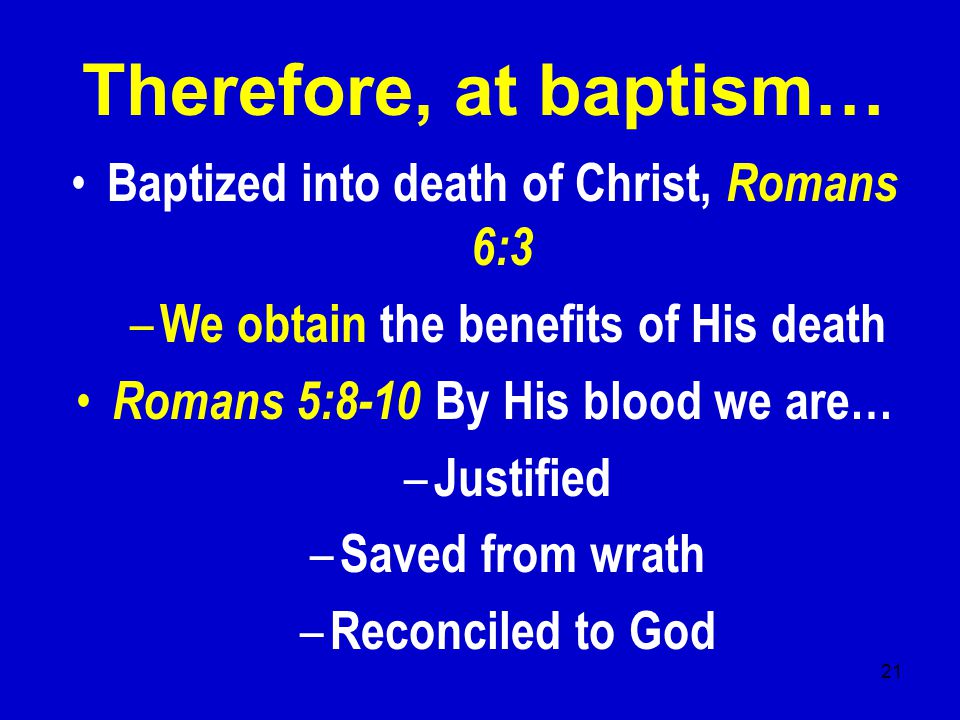 21 Therefore, at baptism… Baptized into death of Christ, Romans 6:3 – We obtain the benefits of His death Romans 5:8-10 By His blood we are… – Justified – Saved from wrath – Reconciled to God