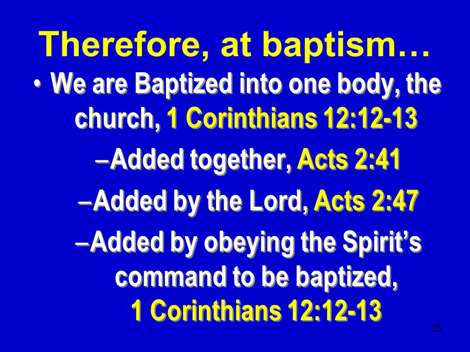 25 We are Baptized into one body, the church, 1 Corinthians 12:12-13 – Added together, Acts 2:41 – Added by the Lord, Acts 2:47 – Added by obeying the Spirit’s command to be baptized, 1 Corinthians 12:12-13 We are Baptized into one body, the church, 1 Corinthians 12:12-13 – Added together, Acts 2:41 – Added by the Lord, Acts 2:47 – Added by obeying the Spirit’s command to be baptized, 1 Corinthians 12:12-13 Therefore, at baptism…