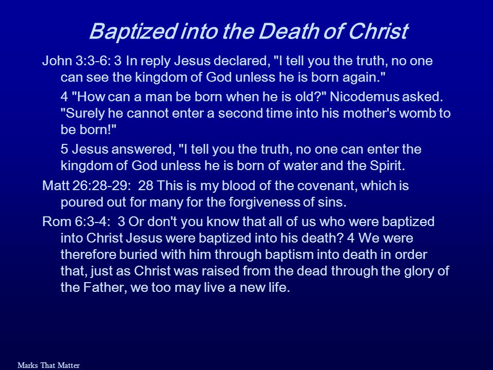 Marks That Matter Baptized into the Death of Christ John 3:3-6: 3 In reply Jesus declared, I tell you the truth, no one can see the kingdom of God unless he is born again. 4 How can a man be born when he is old Nicodemus asked.